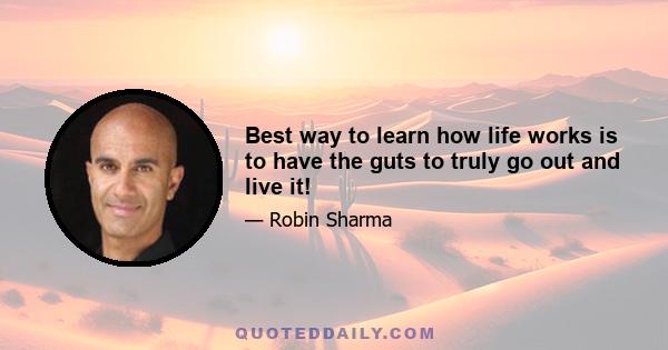 Best way to learn how life works is to have the guts to truly go out and live it!