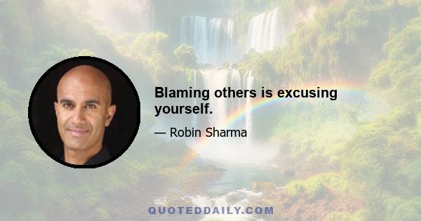 Blaming others is excusing yourself.