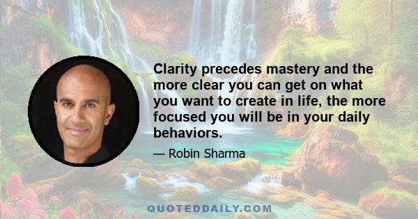 Clarity precedes mastery and the more clear you can get on what you want to create in life, the more focused you will be in your daily behaviors.