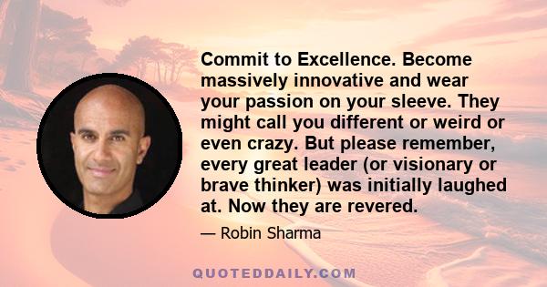 Commit to Excellence. Become massively innovative and wear your passion on your sleeve. They might call you different or weird or even crazy. But please remember, every great leader (or visionary or brave thinker) was