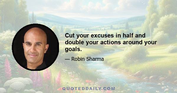 Cut your excuses in half and double your actions around your goals.