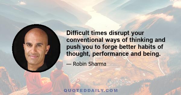 Difficult times disrupt your conventional ways of thinking and push you to forge better habits of thought, performance and being.