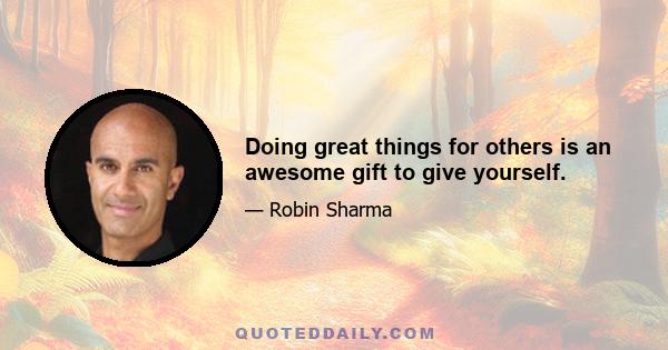 Doing great things for others is an awesome gift to give yourself.