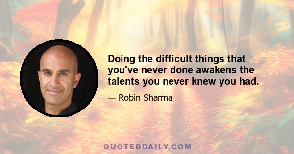 Doing the difficult things that you've never done awakens the talents you never knew you had.