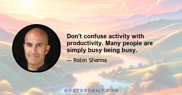 Don't confuse activity with productivity. Many people are simply busy being busy.