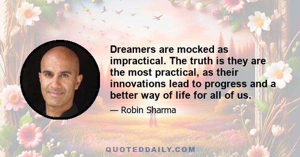 Dreamers are mocked as impractical. The truth is they are the most practical, as their innovations lead to progress and a better way of life for all of us.