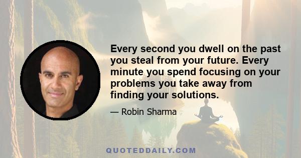 Every second you dwell on the past you steal from your future. Every minute you spend focusing on your problems you take away from finding your solutions.