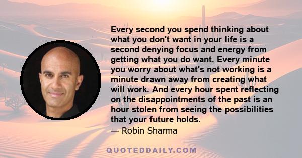 Every second you spend thinking about what you don't want in your life is a second denying focus and energy from getting what you do want. Every minute you worry about what's not working is a minute drawn away from