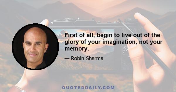 First of all, begin to live out of the glory of your imagination, not your memory.