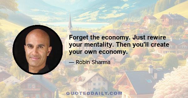 Forget the economy. Just rewire your mentality. Then you'll create your own economy.