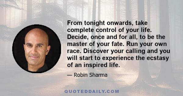 From tonight onwards, take complete control of your life. Decide, once and for all, to be the master of your fate. Run your own race. Discover your calling and you will start to experience the ecstasy of an inspired