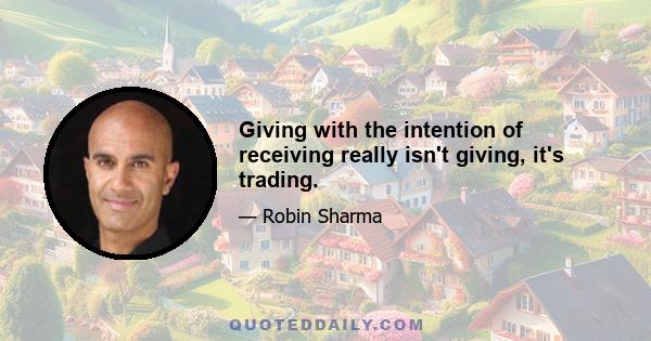 Giving with the intention of receiving really isn't giving, it's trading.