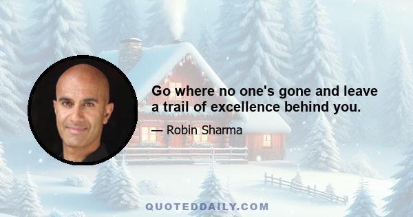 Go where no one's gone and leave a trail of excellence behind you.