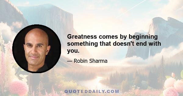 Greatness comes by beginning something that doesn't end with you.