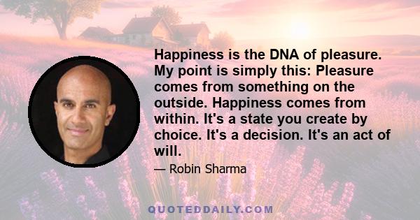 Happiness is the DNA of pleasure. My point is simply this: Pleasure comes from something on the outside. Happiness comes from within. It's a state you create by choice. It's a decision. It's an act of will.