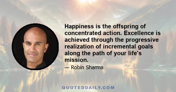 Happiness is the offspring of concentrated action. Excellence is achieved through the progressive realization of incremental goals along the path of your life's mission.