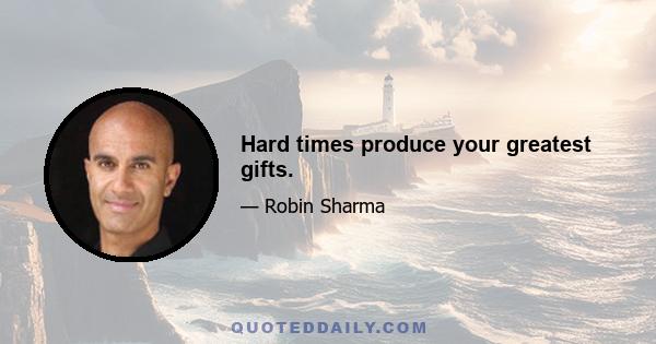 Hard times produce your greatest gifts.