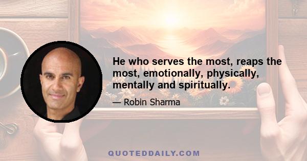 He who serves the most, reaps the most, emotionally, physically, mentally and spiritually.