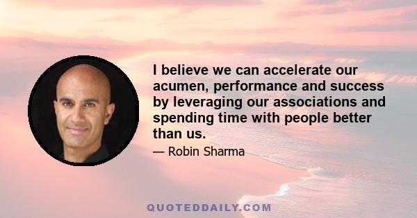 I believe we can accelerate our acumen, performance and success by leveraging our associations and spending time with people better than us.