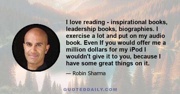 I love reading - inspirational books, leadership books, biographies. I exercise a lot and put on my audio book. Even If you would offer me a million dollars for my iPod I wouldn't give it to you, because I have some