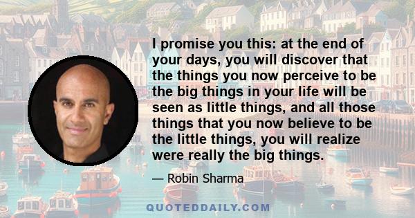 I promise you this: at the end of your days, you will discover that the things you now perceive to be the big things in your life will be seen as little things, and all those things that you now believe to be the little 