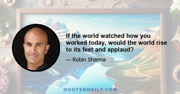 If the world watched how you worked today, would the world rise to its feet and applaud?