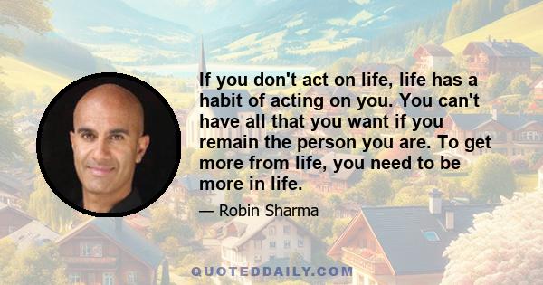 If you don't act on life, life has a habit of acting on you. You can't have all that you want if you remain the person you are. To get more from life, you need to be more in life.