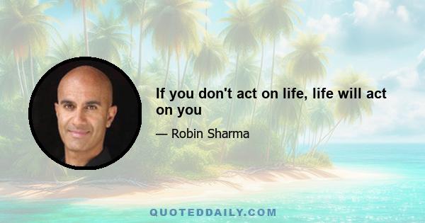 If you don't act on life, life will act on you