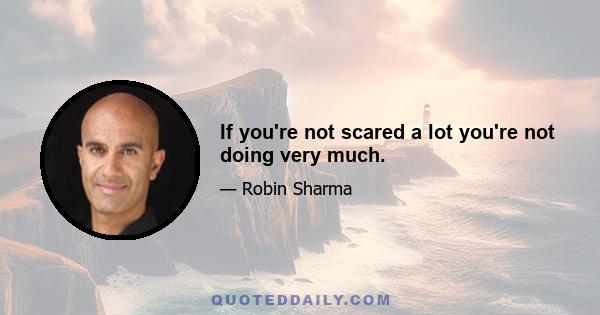 If you're not scared a lot you're not doing very much.