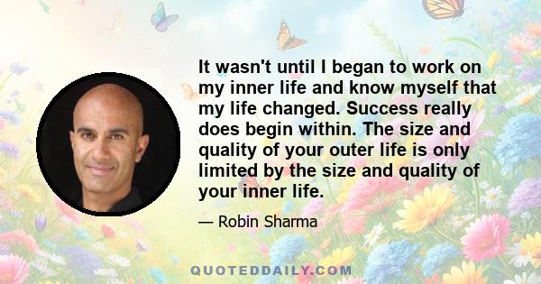 It wasn't until I began to work on my inner life and know myself that my life changed. Success really does begin within. The size and quality of your outer life is only limited by the size and quality of your inner life.