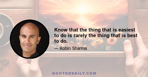 Know that the thing that is easiest to do is rarely the thing that is best to do.