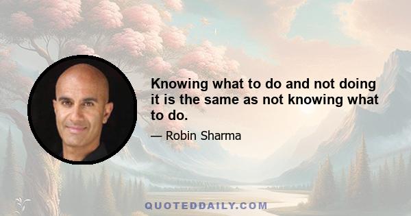 Knowing what to do and not doing it is the same as not knowing what to do.