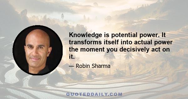 Knowledge is potential power. It transforms itself into actual power the moment you decisively act on it.