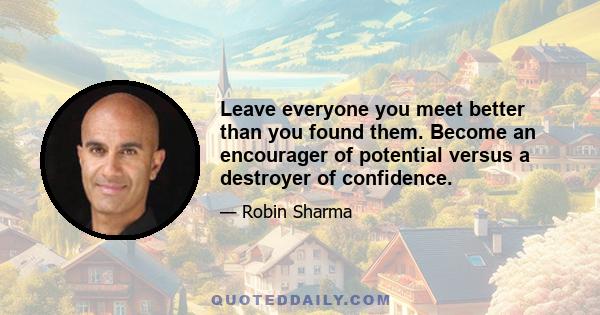 Leave everyone you meet better than you found them. Become an encourager of potential versus a destroyer of confidence.