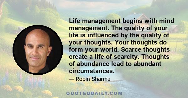 Life management begins with mind management. The quality of your life is influenced by the quality of your thoughts. Your thoughts do form your world. Scarce thoughts create a life of scarcity. Thoughts of abundance