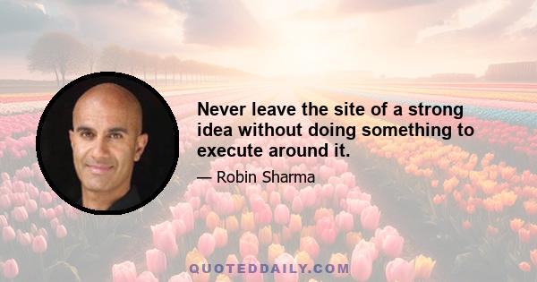 Never leave the site of a strong idea without doing something to execute around it.