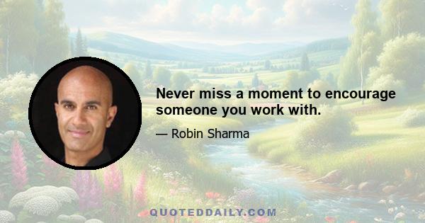 Never miss a moment to encourage someone you work with.