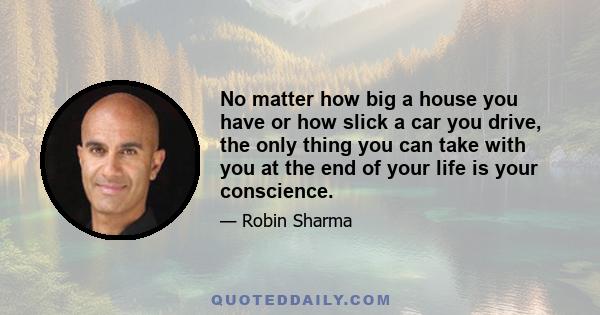 No matter how big a house you have or how slick a car you drive, the only thing you can take with you at the end of your life is your conscience.