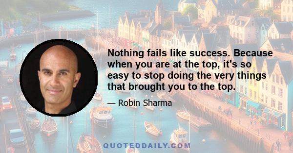 Nothing fails like success. Because when you are at the top, it's so easy to stop doing the very things that brought you to the top.