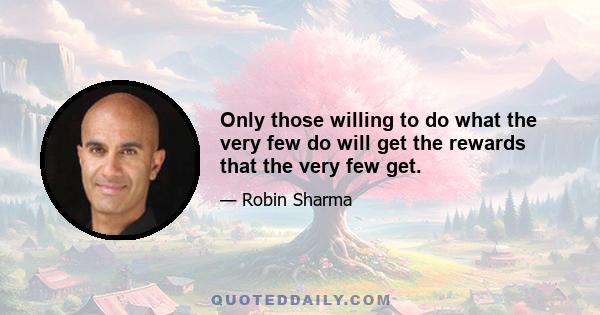 Only those willing to do what the very few do will get the rewards that the very few get.