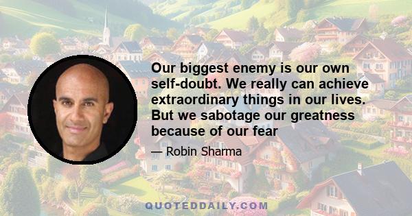 Our biggest enemy is our own self-doubt. We really can achieve extraordinary things in our lives. But we sabotage our greatness because of our fear