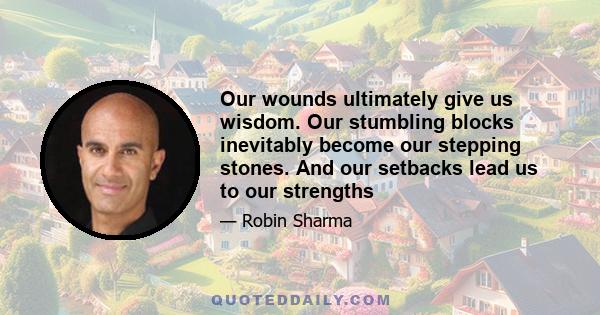 Our wounds ultimately give us wisdom. Our stumbling blocks inevitably become our stepping stones. And our setbacks lead us to our strengths