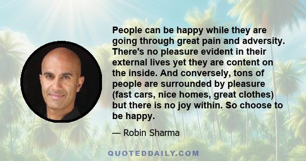 People can be happy while they are going through great pain and adversity. There's no pleasure evident in their external lives yet they are content on the inside. And conversely, tons of people are surrounded by