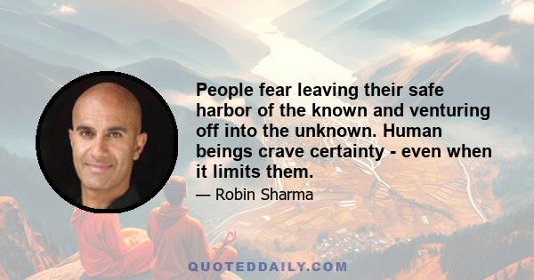 People fear leaving their safe harbor of the known and venturing off into the unknown. Human beings crave certainty - even when it limits them.