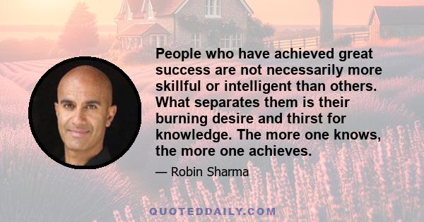 People who have achieved great success are not necessarily more skillful or intelligent than others. What separates them is their burning desire and thirst for knowledge. The more one knows, the more one achieves.