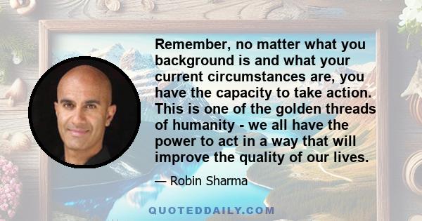 Remember, no matter what you background is and what your current circumstances are, you have the capacity to take action. This is one of the golden threads of humanity - we all have the power to act in a way that will