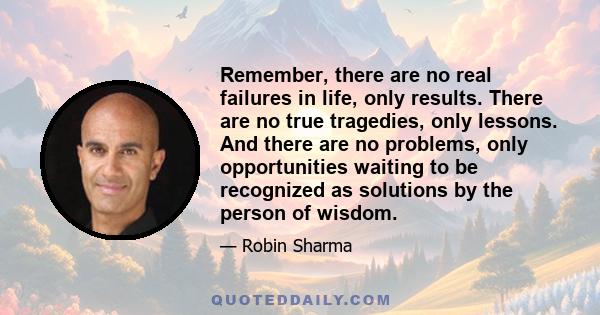 Remember, there are no real failures in life, only results. There are no true tragedies, only lessons. And there are no problems, only opportunities waiting to be recognized as solutions by the person of wisdom.