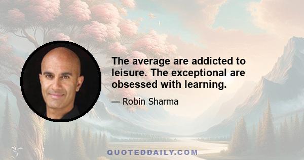 The average are addicted to leisure. The exceptional are obsessed with learning.