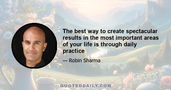 The best way to create spectacular results in the most important areas of your life is through daily practice