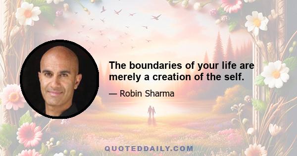 The boundaries of your life are merely a creation of the self.